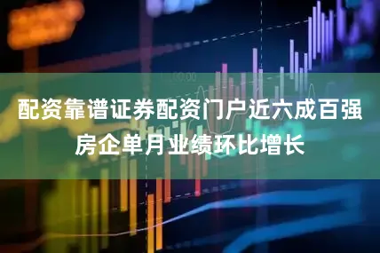 配资靠谱证券配资门户近六成百强房企单月业绩环比增长