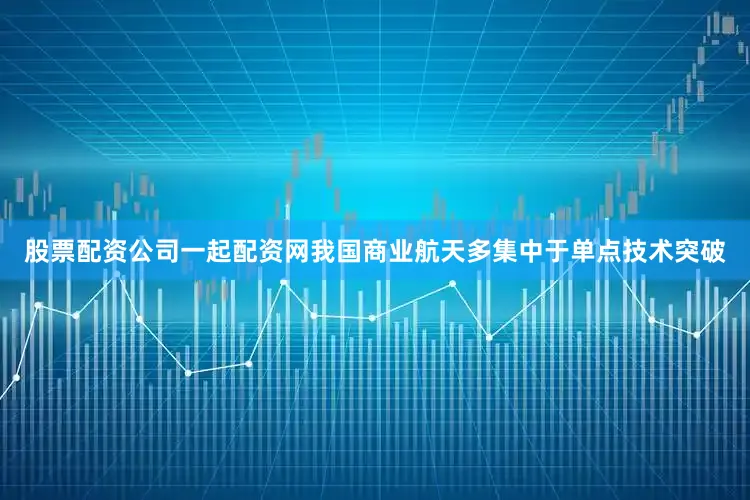 股票配资公司一起配资网我国商业航天多集中于单点技术突破