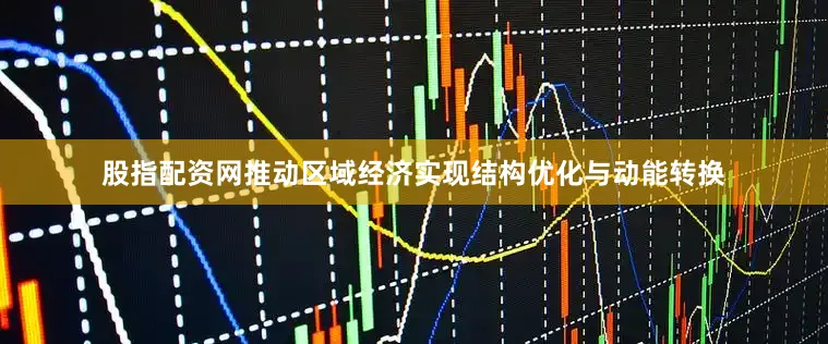 股指配资网推动区域经济实现结构优化与动能转换